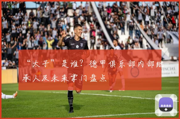 “太子”是谁？德甲俱乐部内部继承人及未来掌门盘点