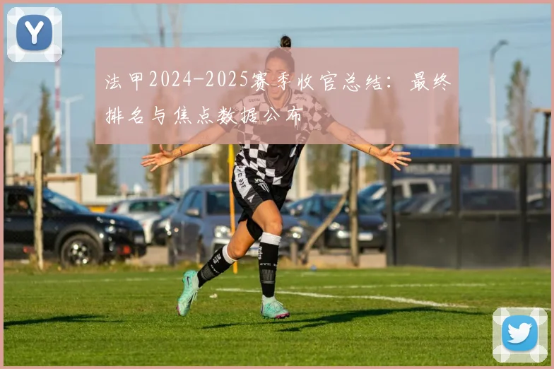 法甲2024-2025赛季收官总结：最终排名与焦点数据公布