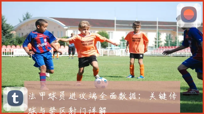 法甲球员进攻端全面数据:关键传球与禁区射门详解