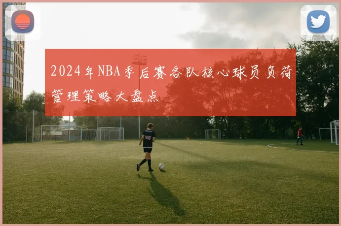 2024年NBA季后赛各队核心球员负荷管理策略大盘点