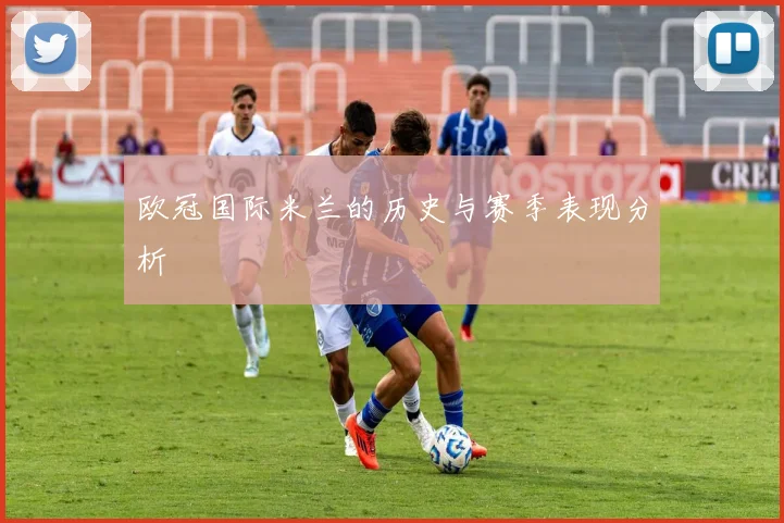 欧冠国际米兰的历史与赛季表现分析