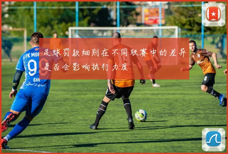 足球罚款细则在不同联赛中的差异是否会影响执行力度