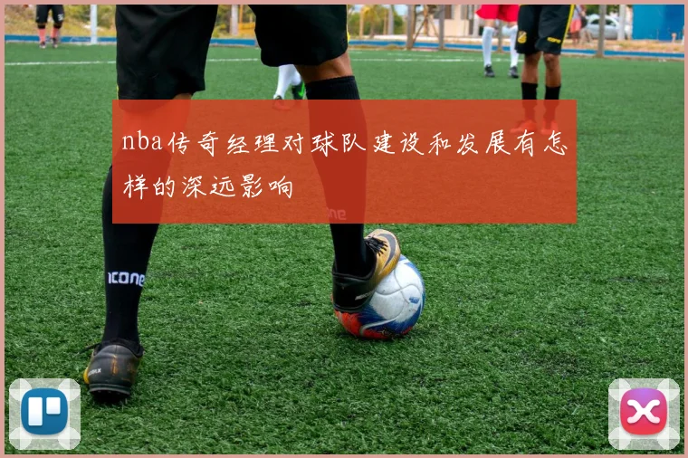 nba传奇经理对球队建设和发展有怎样的深远影响